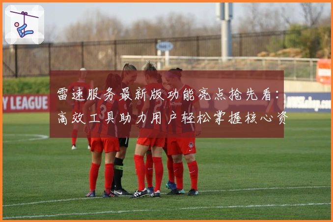 雷速服务最新版功能亮点抢先看：高效工具助力用户轻松掌握核心资讯